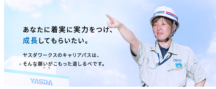 あなたに着実に実力をつけ、成長してもらいたい。ヤスダワークスのキャリアパスは、そんな願いがこもった道しるべです。